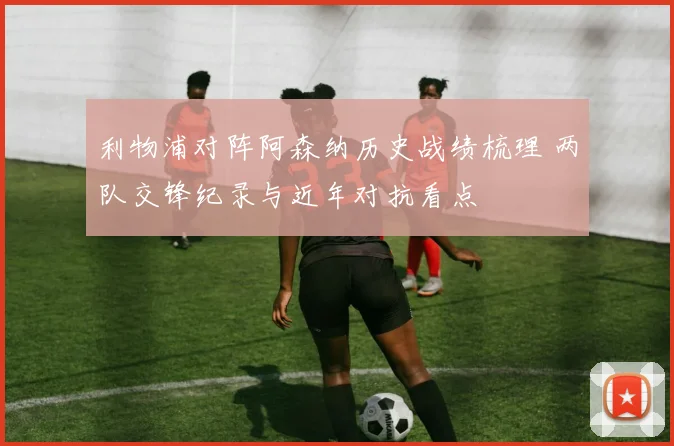 利物浦对阵阿森纳历史战绩梳理 两队交锋纪录与近年对抗看点