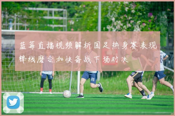 蓝莓直播视频解析国足热身赛表现锋线磨合加快备战下场对决