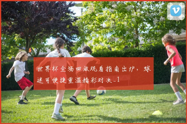 世界杯全场回放观看指南出炉,球迷可便捷重温精彩对决_1