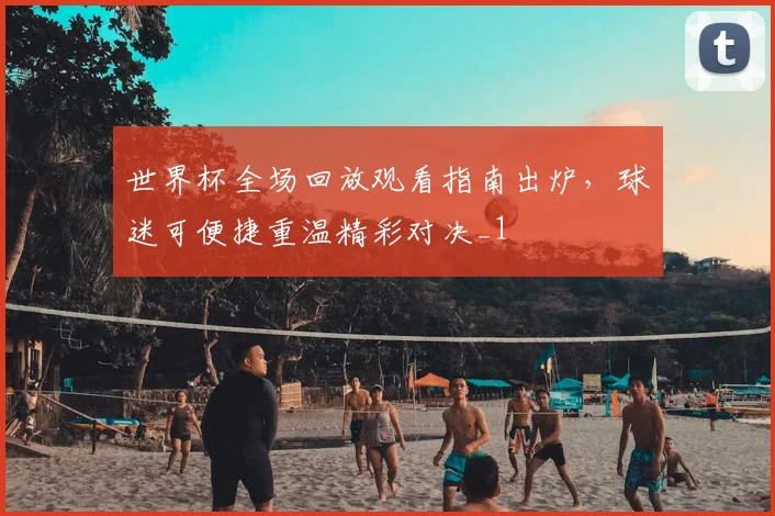 世界杯全场回放观看指南出炉，球迷可便捷重温精彩对决_1
