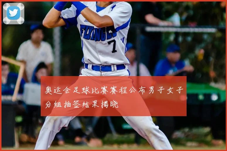奥运会足球比赛赛程公布男子女子分组抽签结果揭晓