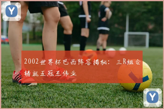 2002世界杯巴西阵容揭秘:三R组合铸就五冠王伟业