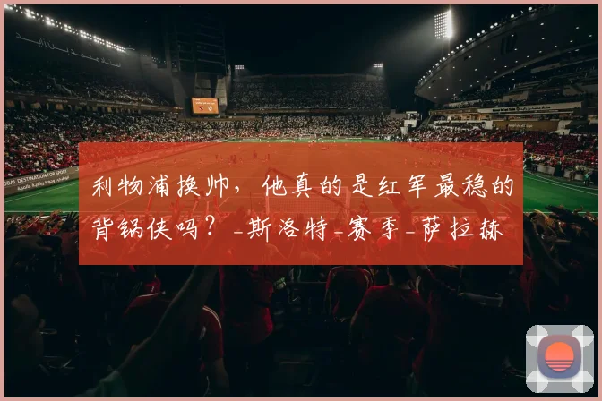 利物浦换帅,他真的是红军最稳的背锅侠吗?_斯洛特_赛季_萨拉赫