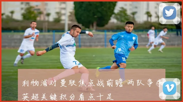 利物浦对曼联焦点战前瞻 两队争夺英超关键积分看点十足