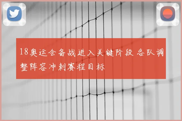 18奥运会备战进入关键阶段 各队调整阵容冲刺赛程目标